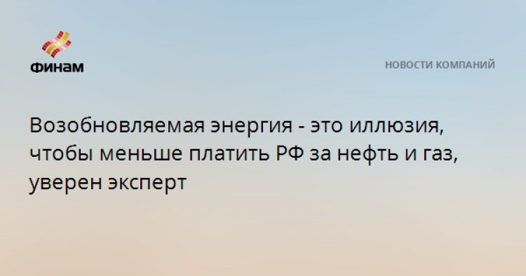 Возобновляемая энергия - это иллюзия, чтобы меньше платить РФ за нефть и газ, уверен эксперт