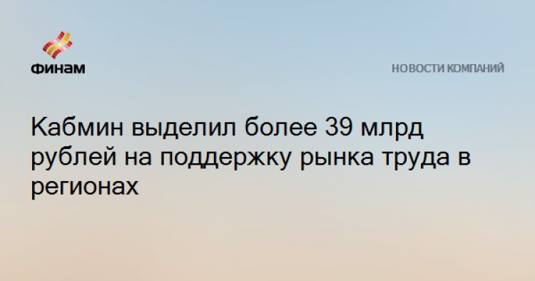 Кабмин выделил более 39 млрд рублей на поддержку рынка труда в регионах