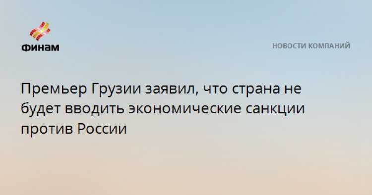 Премьер Грузии заявил, что страна не будет вводить экономические санкции против России