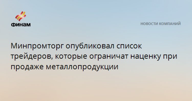 Минпромторг опубликовал список трейдеров, которые ограничат наценку при продаже металлопродукции