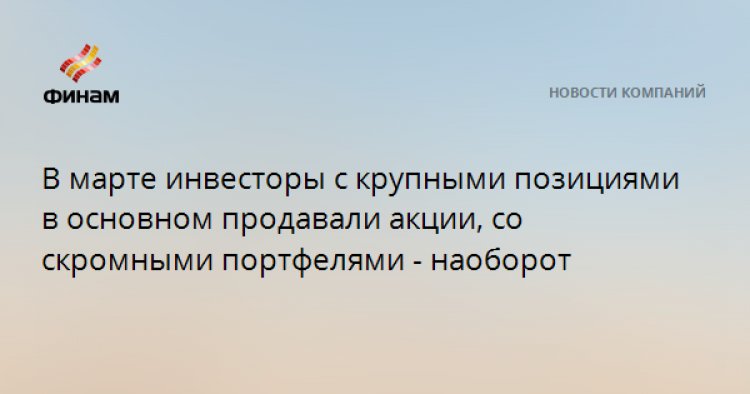 В марте инвесторы с крупными позициями в основном продавали акции, со скромными портфелями - наоборот