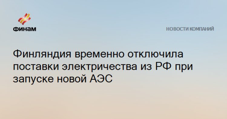Финляндия временно отключила поставки электричества из РФ при запуске новой АЭС