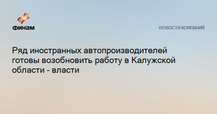 Ряд иностранных автопроизводителей готовы возобновить работу в Калужской области - власти