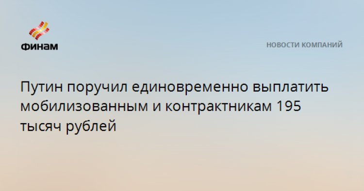 Путин поручил единовременно выплатить мобилизованным и контрактникам 195 тысяч рублей